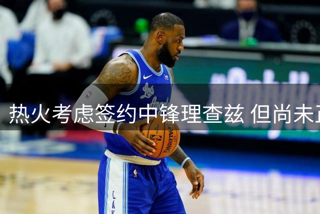 热火考虑签约中锋理查兹 但尚未正式报价