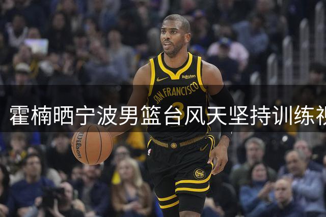 霍楠晒宁波男篮台风天坚持训练视频：风雨无阻
