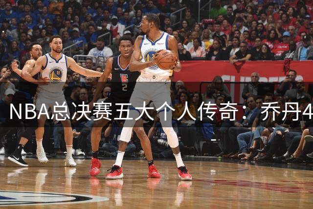 NBA总决赛五大个人传奇：乔丹41分仅列第二